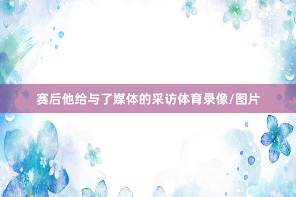 赛后他给与了媒体的采访体育录像/图片