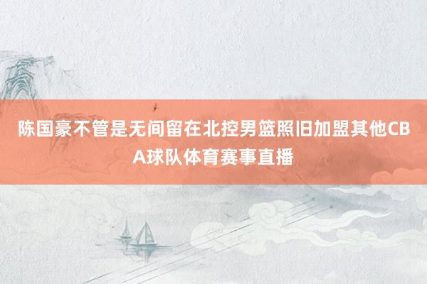陈国豪不管是无间留在北控男篮照旧加盟其他CBA球队体育赛事直播
