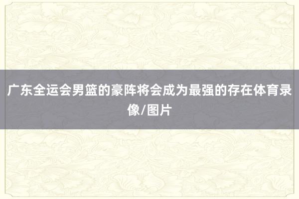 广东全运会男篮的豪阵将会成为最强的存在体育录像/图片