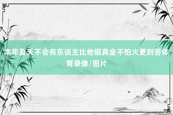 本年夏天不会有东谈主比他锻真金不怕火更刻苦体育录像/图片