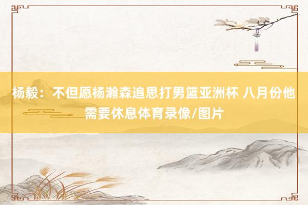 杨毅：不但愿杨瀚森追思打男篮亚洲杯 八月份他需要休息体育录像/图片