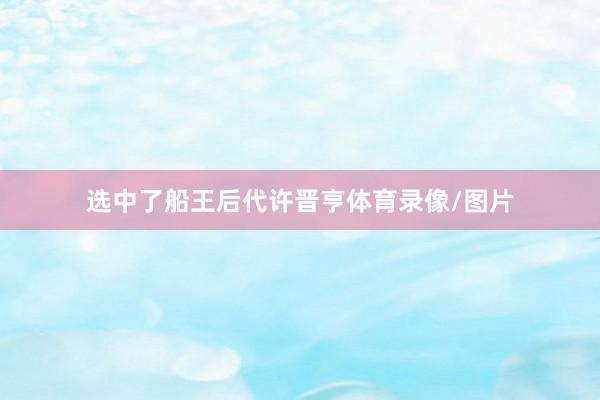 选中了船王后代许晋亨体育录像/图片