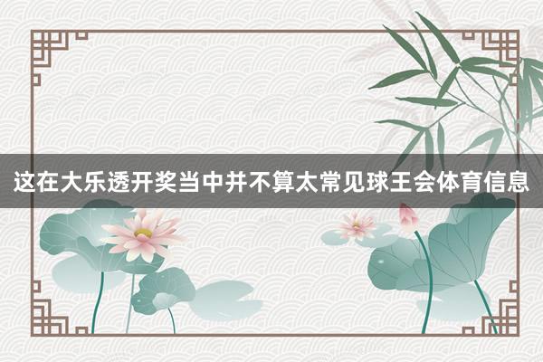 这在大乐透开奖当中并不算太常见球王会体育信息
