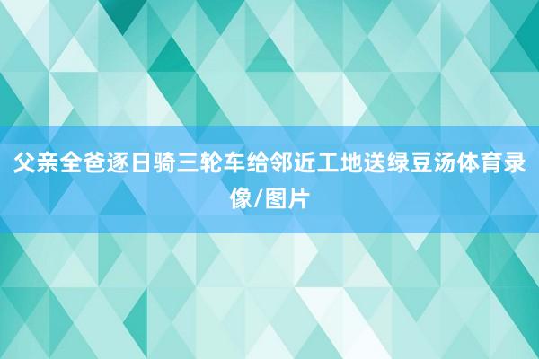 父亲全爸逐日骑三轮车给邻近工地送绿豆汤体育录像/图片