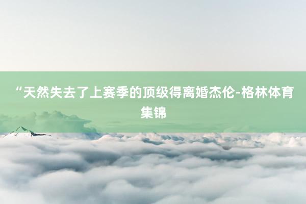 “天然失去了上赛季的顶级得离婚杰伦-格林体育集锦