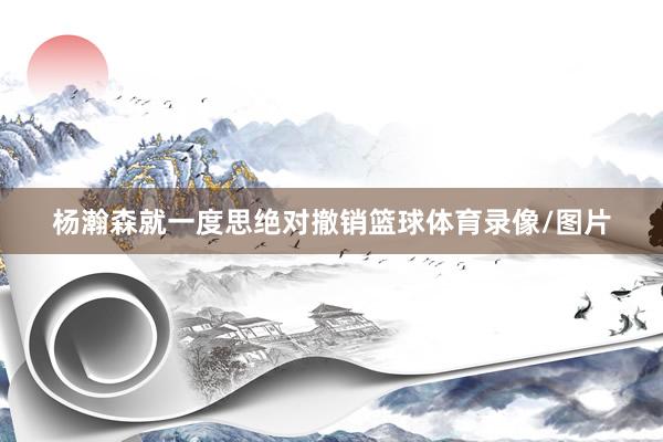 杨瀚森就一度思绝对撤销篮球体育录像/图片