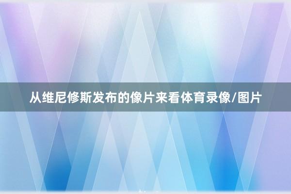 从维尼修斯发布的像片来看体育录像/图片