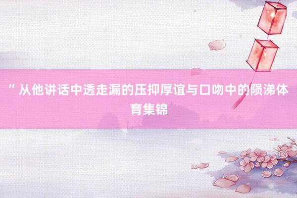 ”从他讲话中透走漏的压抑厚谊与口吻中的陨涕体育集锦