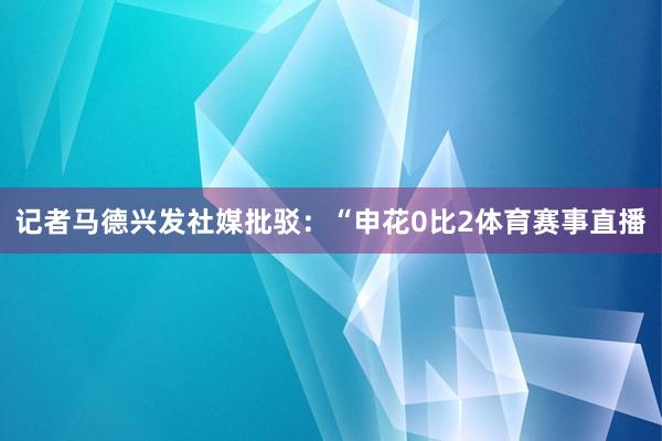 记者马德兴发社媒批驳：“申花0比2体育赛事直播