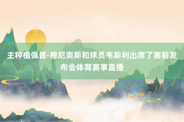 主种植佩普·穆尼奥斯和球员韦斯利出席了赛前发布会体育赛事直播