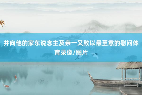 并向他的家东说念主及亲一又致以最至意的慰问体育录像/图片