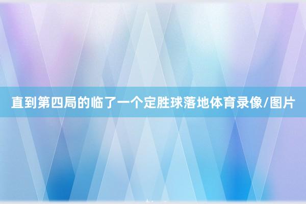 直到第四局的临了一个定胜球落地体育录像/图片