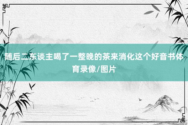 随后二东谈主喝了一整晚的茶来消化这个好音书体育录像/图片