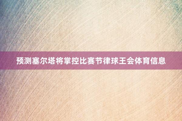 预测塞尔塔将掌控比赛节律球王会体育信息