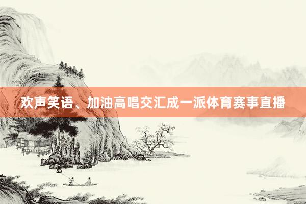 欢声笑语、加油高唱交汇成一派体育赛事直播
