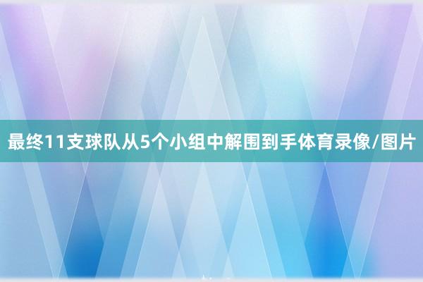 最终11支球队从5个小组中解围到手体育录像/图片