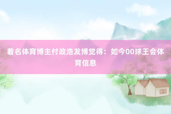 着名体育博主付政浩发博觉得：如今00球王会体育信息