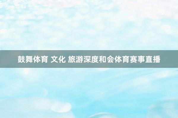鼓舞体育 文化 旅游深度和会体育赛事直播