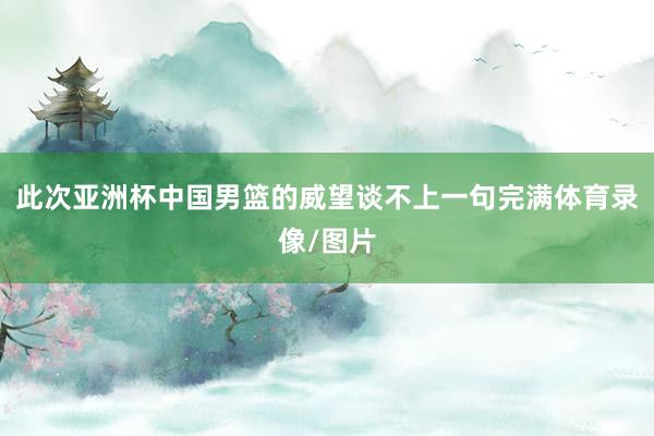 此次亚洲杯中国男篮的威望谈不上一句完满体育录像/图片