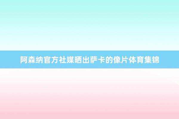 阿森纳官方社媒晒出萨卡的像片体育集锦
