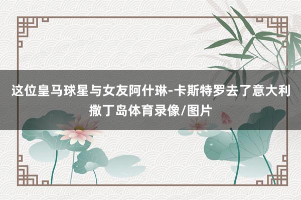 这位皇马球星与女友阿什琳-卡斯特罗去了意大利撒丁岛体育录像/图片
