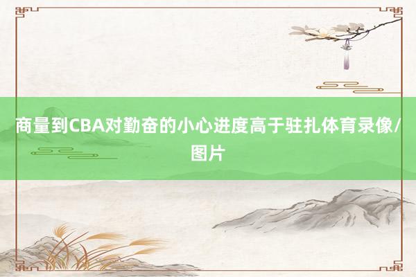 商量到CBA对勤奋的小心进度高于驻扎体育录像/图片
