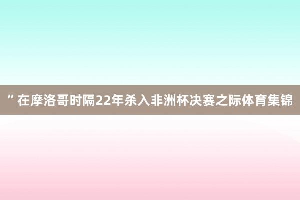 ”在摩洛哥时隔22年杀入非洲杯决赛之际体育集锦