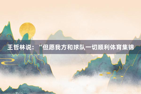 王哲林说：“但愿我方和球队一切顺利体育集锦