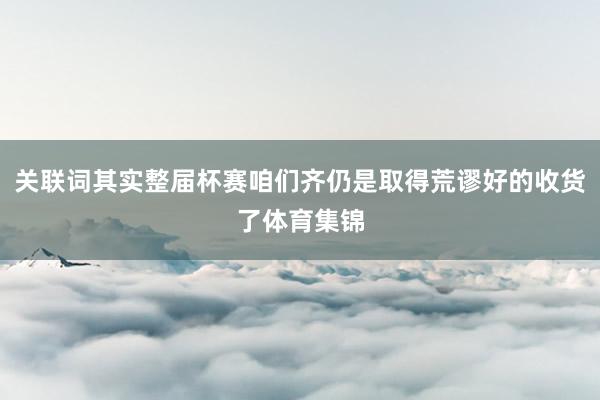 关联词其实整届杯赛咱们齐仍是取得荒谬好的收货了体育集锦