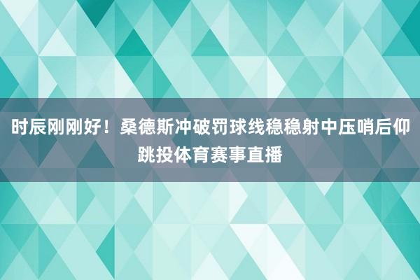 时辰刚刚好！桑德斯冲破罚球线稳稳射中压哨后仰跳投体育赛事直播
