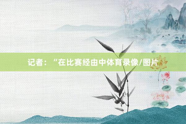 记者：“在比赛经由中体育录像/图片