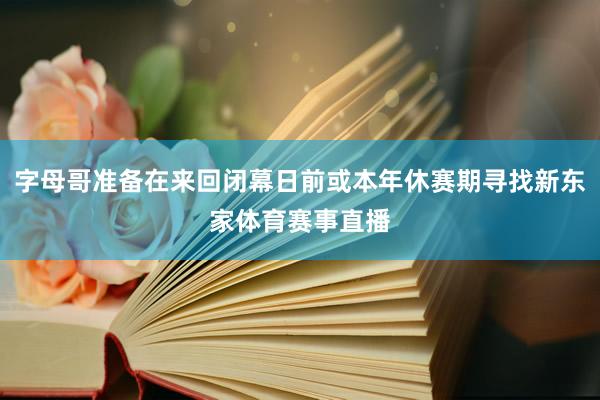 字母哥准备在来回闭幕日前或本年休赛期寻找新东家体育赛事直播