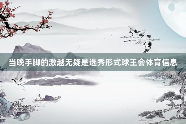 当晚手脚的激越无疑是选秀形式球王会体育信息