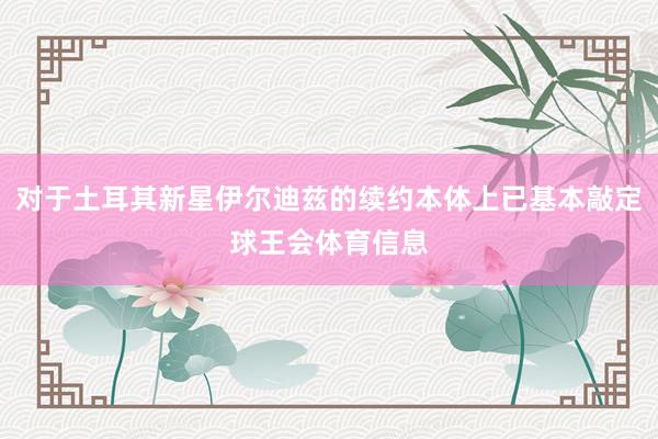 对于土耳其新星伊尔迪兹的续约本体上已基本敲定球王会体育信息