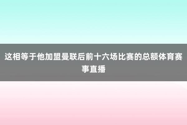 这相等于他加盟曼联后前十六场比赛的总额体育赛事直播