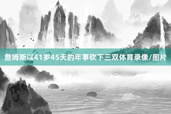 詹姆斯以41岁45天的年事砍下三双体育录像/图片