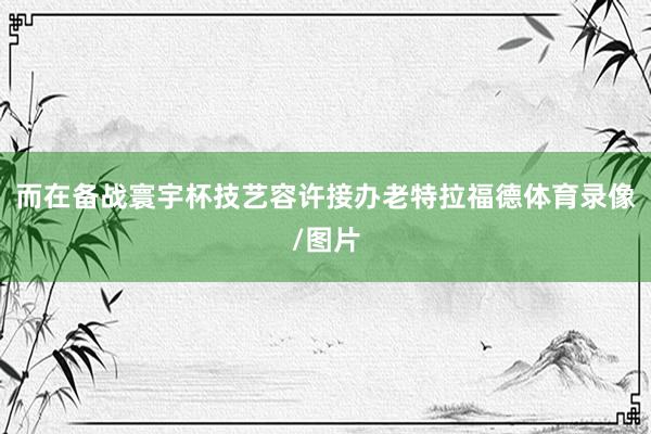 而在备战寰宇杯技艺容许接办老特拉福德体育录像/图片