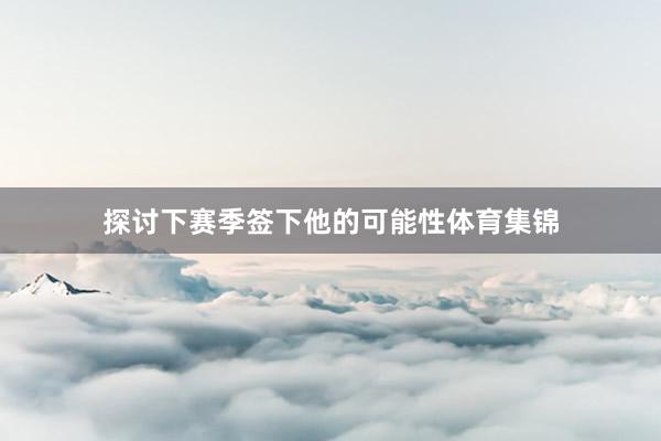 探讨下赛季签下他的可能性体育集锦