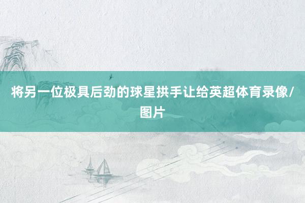 将另一位极具后劲的球星拱手让给英超体育录像/图片