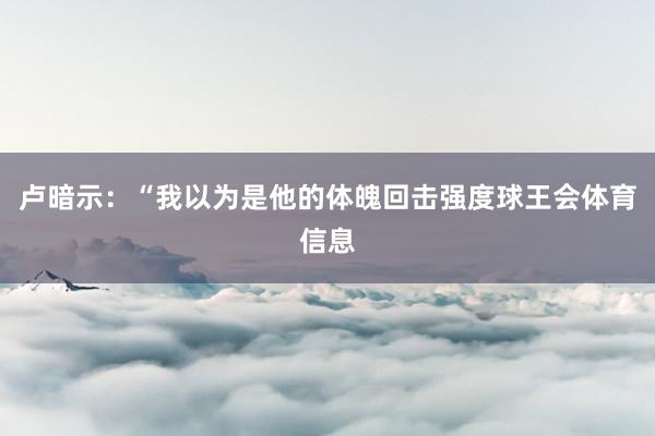 卢暗示：“我以为是他的体魄回击强度球王会体育信息