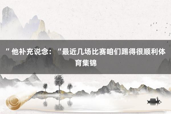 ”　　他补充说念：“最近几场比赛咱们踢得很顺利体育集锦