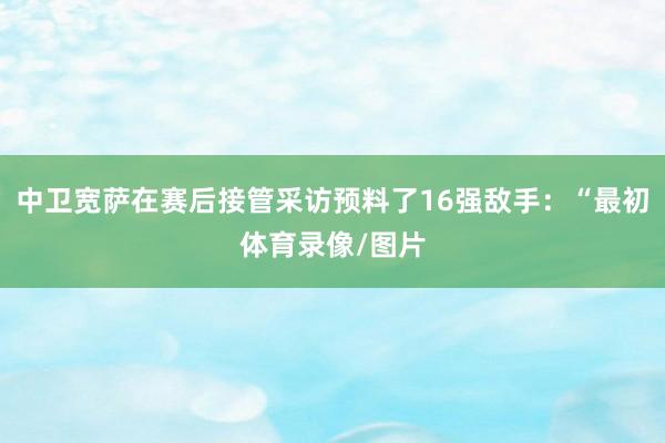中卫宽萨在赛后接管采访预料了16强敌手：“最初体育录像/图片