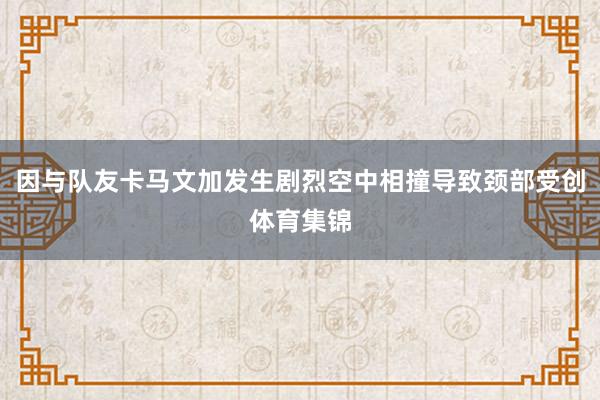 因与队友卡马文加发生剧烈空中相撞导致颈部受创体育集锦