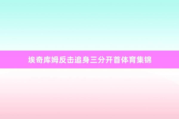 埃奇库姆反击追身三分开首体育集锦