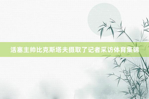 活塞主帅比克斯塔夫摄取了记者采访体育集锦