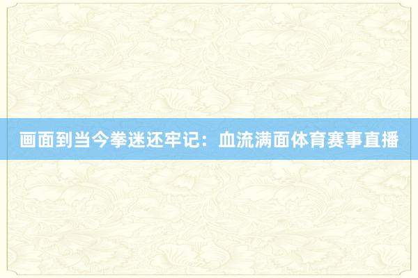 画面到当今拳迷还牢记：血流满面体育赛事直播