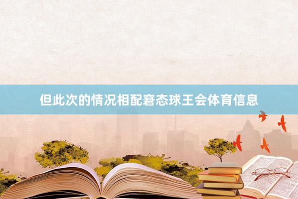 但此次的情况相配窘态球王会体育信息
