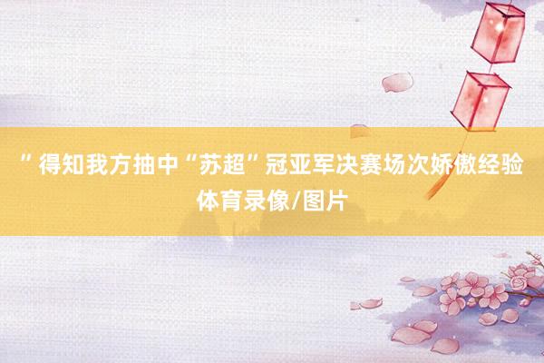 ”得知我方抽中“苏超”冠亚军决赛场次娇傲经验体育录像/图片