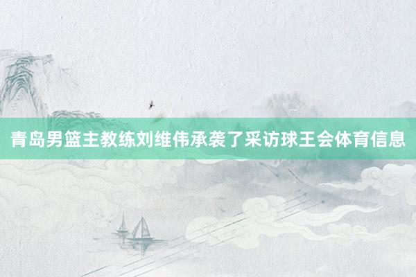 青岛男篮主教练刘维伟承袭了采访球王会体育信息