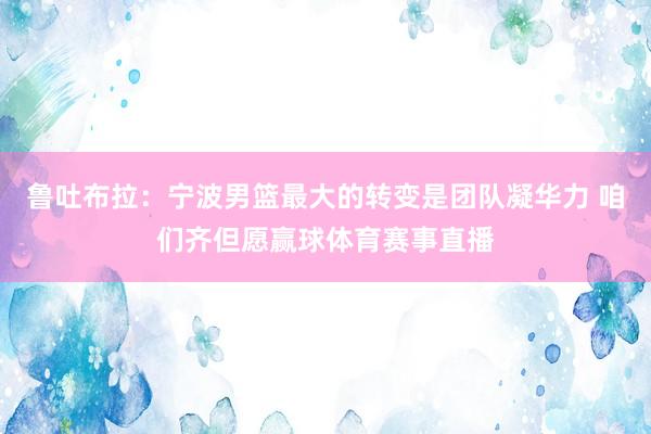 鲁吐布拉：宁波男篮最大的转变是团队凝华力 咱们齐但愿赢球体育赛事直播